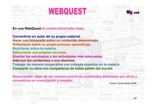 En una WebQuest el creador/diseñador debe:

Convertirse en autor de su propio material.
Hacer una búsqueda sobre un conten...