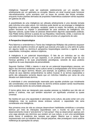 inteligência "espacial" pode ser explorada esteticamente por um escultor, não
artisticamente por um geômetra ou cirurgião. Mesmo um sinal musical pode funcionar
não-artisticamente, como acontece com os toque de corneta das forças armadas,
enquanto muitos padrões derivados de propósitos matemáticos acabaram sendo expostos
em galerias de arte.

A possibilidade de uma inteligência ser utilizada artisticamente é uma decisão tomada
pelo indivíduo e/ou pela cultura. Um indivíduo pode decidir se vai empregar a inteligência
lingüística como escritor, advogado, vendedor, poeta ou orador. No entanto, as culturas
podem favorecer ou impedir a possibilidade de usos artísticos da inteligência. Em
algumas culturas, quase todas as pessoas desenvolvem algumas capacidades poéticas;
mas Platão tentou eliminar a poesia de sua República. Claramente, então, o exercício de
uma determinada inteligência de maneira artística envolve um julgamento de valor.

A Perspectiva biopsicológica

Para falarmos e entendermos a Teoria das Inteligências Múltiplas não podemos esquecer
que cada ato cognitivo envolve um agente que executa uma ação ou uma série de ações
em alguma tarefa ou domínio.A perspectiva biopsicológica examina o agente e suas
capacidades, inclinações, valores e objetivos.

A inteligência é um potencial biopsicológico. O fato de um indivíduo ser ou não
considerado inteligente e em que aspectos, é um produto em primeiro lugar de sua
herança genética e de suas propriedades psicológicas, variando de seus poderes
cognitivos às suas disposições de personalidade.

Segundo Gardner (1998) o talento é sinal de um potencial biopsicológico precoce, em
algum dos domínios existentes numa cultura sendo a prodigiosidade uma forma extrema
de talento em algum domínio. Mozart, poe exemplo, se qualificou como prodigioso em
virtude de seus talentos extraordinários na esfera musical. E os termos especialista e
perito são adequados somente depois que um indivíduo trabalhou por cerca de uma
década num determinado domínio.

A criatividade é uma caracterização reservada para aqueles produtos que inicialmente
são considerados uma novidade dentro do domínio embora acabem sendo reconhecidos
como aceitáveis dentro da comunidade adequada.

O termo gênio deve ser designado para aquelas pessoas ou trabalhos que não são só
peritos e criativos, mas que também assumem um significado universal ou quase
universal.

Na medida em que uma capacidade é valorizada numa cultura, ela pode contar com uma
inteligência, mas na ausência desse endosso cultural, a capacidade não seria
considerada uma inteligência.

Nos primeiros anos de vida as crianças desenvolvem habilidades simbólicas e conceitos
teóricos por meio de interações espontâneas com o mundo na qual vivem. O
desenvolvimento inicial é "pré-domínio" e "pré-campo". Elas se desenvolvem apenas com
uma vaga atenção aos domínios que existem em sua cultura, e com uma sensibilidade
ainda menor à existência dos campos que julgam. Mesmo que o campo fique
impressionado com os trabalhos das crianças pequenas, elas prosseguem numa sublime
indiferença às operações do campo.
 