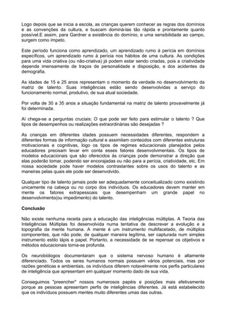 Logo depois que se inicia a escola, as crianças querem conhecer as regras dos domínios
e as convenções da cultura, e buscam dominá-las tão rápida e prontamente quanto
possível.E assim, para Gardner a existência do domínio, e uma sensibilidade ao campo,
surgem como ímpeto.

Este período funciona como aprendizado, um aprendizado rumo à perícia em domínios
específicos, um aprendizado rumo à perícia nos hábitos de uma cultura. As condições
para uma vida criativa (ou não-criativa) já podem estar sendo criadas, pois a criatividade
depende imensamente de traços de personalidade e disposição, e dos acidentes da
demografia.

As idades de 15 e 25 anos representam o momento da verdade no desenvolvimento da
matriz de talento. Suas inteligências estão sendo desenvolvidas a serviço do
funcionamento normal, produtivo, de sua atual sociedade.

Por volta de 30 a 35 anos a situação fundamental na matriz de talento provavelmente já
foi determinada.

Aí chega-se a perguntas cruciais: O que pode ser feito para estimular o talento ? Que
tipos de desempenhos ou realizações extraordinárias são desejadas ?

As crianças em diferentes idades possuem necessidades diferentes, respondem a
diferentes formas de informação cultural e assimilam conteúdos com diferentes estruturas
motivacionais e cognitivas, logo os tipos de regimes educacionais planejados pelos
educadores precisam levar em conta esses fatores desenvolvimentais. Os tipos de
modelos educacionais que são oferecidos às crianças pode demonstrar a direção que
elas poderão tomar, podendo ser encorajadas ou não para a perícia, criatividade, etc. Em
nossa sociedade pode haver modelos contrastantes sobre os usos do talento e as
maneiras pelas quais ele pode ser desenvolvido.

Qualquer tipo de talento jamais pode ser adequadamente conceitualizado como existindo
unicamente na cabeça ou no corpo dos indivíduos. Os educadores devem manter em
mente os fatores extrapessoais que desempenham um grande papel no
desenvolvimento(ou impedimento) do talento.

Conclusão

Não existe nenhuma receita para a educação das inteligências múltiplas. A Teoria das
Inteligências Múltiplas foi desenvolvida numa tentativa de descrever a evolução e a
topografia da mente humana. A mente é um instrumento multifacetado, de múltiplos
componentes, que não pode, de qualquer maneira legítima, ser capturada num simples
instrumento estilo lápis e papel. Portanto, a necessidade de se repensar os objetivos e
métodos educacionais torna-se profunda.

Os neurobiólogos documentaram que o sistema nervoso humano é altamente
diferenciado. Todos os seres humanos normais possuem vários potenciais, mas por
razões genéticas e ambientais, os indivíduos diferem notavelmente nos perfis particulares
de inteligência que apresentam em qualquer momento dado de sua vida.

Conseguimos "preencher" nossos numerosos papéis e posições mais efetivamente
porque as pessoas apresentam perfis de inteligências diferentes. Já está estabelecido
que os indivíduos possuem mentes muito diferentes umas das outras.
 