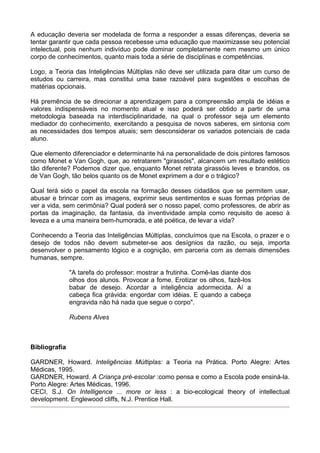 A educação deveria ser modelada de forma a responder a essas diferenças, deveria se
tentar garantir que cada pessoa recebesse uma educação que maximizasse seu potencial
intelectual, pois nenhum indivíduo pode dominar completamente nem mesmo um único
corpo de conhecimentos, quanto mais toda a série de disciplinas e competências.

Logo, a Teoria das Inteligências Múltiplas não deve ser utilizada para ditar um curso de
estudos ou carreira, mas constitui uma base razoável para sugestões e escolhas de
matérias opcionais.

Há premência de se direcionar a aprendizagem para a compreensão ampla de idéias e
valores indispensáveis no momento atual e isso poderá ser obtido a partir de uma
metodologia baseada na interdisciplinaridade, na qual o professor seja um elemento
mediador do conhecimento, exercitando a pesquisa de novos saberes, em sintonia com
as necessidades dos tempos atuais; sem desconsiderar os variados potenciais de cada
aluno.

Que elemento diferenciador e determinante há na personalidade de dois pintores famosos
como Monet e Van Gogh, que, ao retratarem "girassóis", alcancem um resultado estético
tão diferente? Podemos dizer que, enquanto Monet retrata girassóis leves e brandos, os
de Van Gogh, tão belos quanto os de Monet exprimem a dor e o trágico?

Qual terá sido o papel da escola na formação desses cidadãos que se permitem usar,
abusar e brincar com as imagens, exprimir seus sentimentos e suas formas próprias de
ver a vida, sem cerimônia? Qual poderá ser o nosso papel, como professores, de abrir as
portas da imaginação, da fantasia, da inventividade ampla como requisito de aceso à
leveza e a uma maneira bem-humorada, e até poética, de levar a vida?

Conhecendo a Teoria das Inteligências Múltiplas, concluímos que na Escola, o prazer e o
desejo de todos não devem submeter-se aos desígnios da razão, ou seja, importa
desenvolver o pensamento lógico e a cognição, em parceria com as demais dimensões
humanas, sempre.

               "A tarefa do professor: mostrar a frutinha. Comê-las diante dos
               olhos dos alunos. Provocar a fome. Erotizar os olhos, fazê-los
               babar de desejo. Acordar a inteligência adormecida. Aí a
               cabeça fica grávida: engordar com idéias. E quando a cabeça
               engravida não há nada que segue o corpo".

               Rubens Alves



Bibliografia

GARDNER, Howard. Inteligências Múltiplas: a Teoria na Prática. Porto Alegre: Artes
Médicas, 1995.
GARDNER, Howard. A Criança pré-escolar :como pensa e como a Escola pode ensiná-la.
Porto Alegre: Artes Médicas, 1996.
CECI, S.J. On Intelligence ... more or less : a bio-ecological theory of intellectual
development. Englewood cliffs, N.J. Prentice Hall.
 
