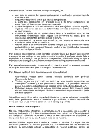A escola ideal de Gardner baseia-se em algumas suposições:

   •   nem todas as pessoas têm os mesmos interesses e habilidades, nem aprendem da
       mesma maneira.
   •   ninguém pode aprender tudo o que há para ser aprendido.
   •   a tarefa dos especialistas em avaliação seria a de tentar compreender as
       capacidades e interesses dos alunos de uma escola.
   •   a tarefa do agente de currículo para o aluno seria a de ajudar a combinar os perfis,
       objetivos e interesses dos alunos a determinados currículos e determinados estilos
       de aprendizagem.
   •   a tarefa do agente da escola-comunidade seria a de encontrar situações na
       comunidade determinadas pelas opções não disponíveis na escola, para as
       crianças que apresentam perfis cognitivos incomuns.
   •   um novo conjunto de papéis para os educadores deveria ser construído para
       transformar essas visões em realidade.
   •   Gadner passa a se preocupar com aquelas crianças que não brilham nos testes
       padronizados, e que, consequentemente, tendem a ser consideradas como não
       tendo nenhum tipo de talento.

Para Gardner os professores seriam liberados para fazer aquilo que deviam fazer: ensinar
o assunto de sua matéria, em seu estilo de ensino preferido. O professor-mestre faria a
supervisão e a orientação dos professores inexperientes, procurando assegurar que a
equação aluno-avaliação-currículo-comunidade estivesse adequadamente equilibrada.

Para concretizarmos a escola centrada no aluno devemos resistir as enormes pressões
atuais para a uniformidade e para as avaliações unidimensionais.

Para Gardner existem 3 tipos de preconceitos na sociedade atual.

   •   Ocidentalista: colocar certos valores culturais ocidentais num pedestal
       (Pensamento lógico);
   •   Testista: sugere um preconceito no sentido de focar aquelas capacidades ou
       abordagens humanas que são prontamente testáveis. "Os psicólogos deveriam
       passar menos tempo classificando as pessoas e mais tempo tentando ajudá-las".
   •   Melhorista: qualquer crença de todas as respostas para um dado problema estão
       em uma determinada abordagem, tal como o pensamento lógico-matemático, pode
       ser muito perigoso.

Se pudéssemos mobilizar toda a gama das inteligências humanas e aliá-las a um sentido
ético, talvez pudéssemos ajudar a aumentar a probabilidade da nossa sobrevivência
neste planeta, e talvez inclusive contribuir para a nossa prosperidade.

O Que Constitui uma Inteligência?

Na visão tradicional a inteligência é conceituada como a capacidade de responder a
testes de inteligência, o Q.I. Alguns testes realizados demonstram que a "faculdade geral
da inteligência" não muda muito com a idade ou com treinamento ou experiência. A
inteligência é um atributo ou uma faculdade inata do ser humano.

Gardner procurou ampliar este conceito. A inteligência para ele, é a capacidade de
solucionar problemas ou elaborar produtos que são importantes em um determinado
ambiente ou comunidade cultural. A capacidade de resolver problemas permite às
 