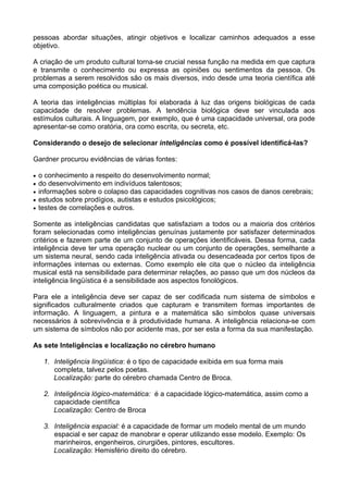 pessoas abordar situações, atingir objetivos e localizar caminhos adequados a esse
objetivo.

A criação de um produto cultural torna-se crucial nessa função na medida em que captura
e transmite o conhecimento ou expressa as opiniões ou sentimentos da pessoa. Os
problemas a serem resolvidos são os mais diversos, indo desde uma teoria científica até
uma composição poética ou musical.

A teoria das inteligências múltiplas foi elaborada à luz das origens biológicas de cada
capacidade de resolver problemas. A tendência biológica deve ser vinculada aos
estímulos culturais. A linguagem, por exemplo, que é uma capacidade universal, ora pode
apresentar-se como oratória, ora como escrita, ou secreta, etc.

Considerando o desejo de selecionar inteligências como é possível identificá-las?

Gardner procurou evidências de várias fontes:

•   o conhecimento a respeito do desenvolvimento normal;
•   do desenvolvimento em indivíduos talentosos;
•   informações sobre o colapso das capacidades cognitivas nos casos de danos cerebrais;
•   estudos sobre prodígios, autistas e estudos psicológicos;
•   testes de correlações e outros.

Somente as inteligências candidatas que satisfaziam a todos ou a maioria dos critérios
foram selecionadas como inteligências genuínas justamente por satisfazer determinados
critérios e fazerem parte de um conjunto de operações identificáveis. Dessa forma, cada
inteligência deve ter uma operação nuclear ou um conjunto de operações, semelhante a
um sistema neural, sendo cada inteligência ativada ou desencadeada por certos tipos de
informações internas ou externas. Como exemplo ele cita que o núcleo da inteligência
musical está na sensibilidade para determinar relações, ao passo que um dos núcleos da
inteligência lingüística é a sensibilidade aos aspectos fonológicos.

Para ele a inteligência deve ser capaz de ser codificada num sistema de símbolos e
significados culturalmente criados que capturam e transmitem formas importantes de
informação. A linguagem, a pintura e a matemática são símbolos quase universais
necessários à sobrevivência e à produtividade humana. A inteligência relaciona-se com
um sistema de símbolos não por acidente mas, por ser esta a forma da sua manifestação.

As sete Inteligências e localização no cérebro humano

     1. Inteligência lingüística: é o tipo de capacidade exibida em sua forma mais
        completa, talvez pelos poetas.
        Localização: parte do cérebro chamada Centro de Broca.

     2. Inteligência lógico-matemática: é a capacidade lógico-matemática, assim como a
        capacidade científica
        Localização: Centro de Broca

     3. Inteligência espacial: é a capacidade de formar um modelo mental de um mundo
        espacial e ser capaz de manobrar e operar utilizando esse modelo. Exemplo: Os
        marinheiros, engenheiros, cirurgiões, pintores, escultores.
        Localização: Hemisfério direito do cérebro.
 