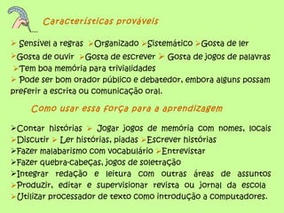 Características prováveis

 Sensível a regras Organizado Sistemático Gosta de ler
Gosta de ouvir Gosta de escrever  Gosta de jogos de palavras
 Tem boa memória para trivialidades
 Pode ser bom orador público e debatedor, embora alguns possam
preferir a escrita ou comunicação oral.

    Como usar essa força para a aprendizagem

Contar histórias  Jogar jogos de memória com nomes, locais
Discutir  Ler histórias, piadas Escrever histórias
Fazer malabarismo com vocabulário Entrevistar
Fazer quebra-cabeças, jogos de soletração
Integrar redação e leitura com outras áreas de assuntos
Produzir, editar e supervisionar revista ou jornal da escola
Utilizar processador de texto como introdução a computadores.
 
