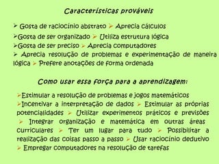 Características prováveis

 Gosta de raciocínio abstrato  Aprecia cálculos
Gosta de ser organizado  Utiliza estrutura lógica
Gosta de ser preciso  Aprecia computadores
 Aprecia resolução de problemas e experimentação de maneira
lógica  Prefere anotações de forma ordenada


       Como usar essa força para a aprendizagem:

 Estimular a resolução de problemas e jogos matemáticos
 Incentivar a interpretação de dados  Estimular as próprias
 potencialidades  Utilizar experimentos práticos e previsões
   Integrar organização e matemática em outras áreas
 curriculares  Ter um lugar para tudo  Possibilitar a
 realização das coisas passo a passo  Usar raciocínio dedutivo
  Empregar computadores na resolução de tarefas
 