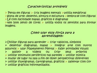 Características prováveis

 Pensa em figuras  cria imagens mentais utiliza metáforas
gosta de arte: desenho, pintura e escultura lembra-se com figuras
Lê com facilidade mapas, gráficos e diagramas
tem bom senso de cores  utiliza todos os sentidos para formar
imagens.

                   Como usar essa força para a
                         aprendizagem:

Utilizar figuras para aprender  criar rabiscos, símbolos
 desenhar diagramas, mapas  integrar arte com outros
assuntos  usar Mapeamento Mental  fazer atividades visuais
    assistir    a    vídeos    ou     criar  seus      próprios
 utilizar estímulos periféricos nas paredes  utilizar mímica
 mudar de lugar na sala a fim de obter perspectivas diferentes
 utilizar fluxogramas, cartogramas, gráficos  salientar com cor
 utilizar gráficos informatizados.
 