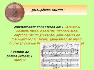 Inteligência Musical




    Normalmente encontrada em  Artistas,
     compositores, maestros, concertistas,
    engenheiros de gravação, fabricantes de
  instrumentos musicais, afinadores de piano,
 culturas sem um linguagem escrita tradicional.

  Exemplo de
pessoa famosa 
    Mozart
 