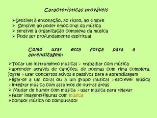 Características prováveis

 Sensível à entonação, ao ritmo, ao timbre
  Sensível ao poder emocional da música
  sensível à organização complexa da música
  Pode ser profundamente espiritual


        Como     usar      essa    força       para   a
        aprendizagem:
Tocar um instrumento musical  trabalhar com música
aprender através de canções, de poemas com rima completa,
jogral usar concertos ativos e passivos para a aprendizagem
ligar-se a um coral ou a um grupo musical escrever música
integrar música com assuntos de outras áreas
 Mudar de humor com música usar música para relaxar
fazer imagens/figuras com música
compor música no computador
 