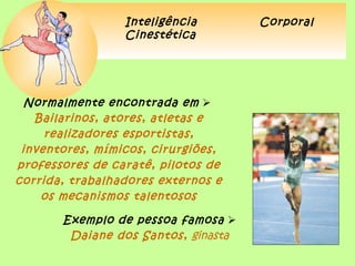 Inteligência        Corporal
                 Cinestética




  Normalmente encontrada em 
   Bailarinos, atores, atletas e
     realizadores esportistas,
 inventores, mímicos, cirurgiões,
professores de caratê, pilotos de
corrida, trabalhadores externos e
    os mecanismos talentosos

       Exemplo de pessoa famosa 
        Daiane dos Santos, ginasta
 
