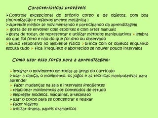 Características prováveis
Controle excepcional do próprio corpo e de objetos, com boa
sincronização e reflexos (mente mecânica )
Aprende melhor se movimentando e participando da aprendizagem
 gosta de se envolver com esportes e com artes manuais
gosta de tocar, de representar e utilizar métodos manipulativos lembra
do que foi feito e não do que foi dito ou observado
muito responsivo ao ambiente físico brinca com os objetos enquanto
escuta tudo  fica irrequieto e aborrecido se houver pouco intervalos

   Como usar essa força para a aprendizagem:

 integrar o movimento em todas as áreas do currículo
 usar a dança, o movimento, os jogos e as técnicas manipulativas para
 aprender
  fazer mudanças na sala e intervalos freqüentes
 relacionar movimentos aos conteúdos de estudo
 empregar modelos, máquinas, artesanato
 usar o corpo para se concentrar e relaxar
 fazer viagens
 utilizar drama, papéis dramáticos
 