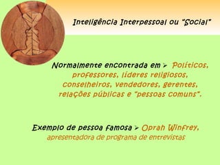 Inteligência Interpessoal ou “Social”




     Normalmente encontrada em  Políticos,
          professores, líderes religiosos,
       conselheiros, vendedores, gerentes,
      relações públicas e “pessoas comuns”.



Exemplo de pessoa famosa  Oprah Winfrey,
   apresentadora de programa de entrevistas
 