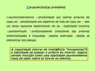 Características prováveis


Autoconhecimento sensibilidade aos valores próprios de
cada um sensibilidade aos objetivos de vida de cada um  tem
um senso bastante desenvolvido do eu habilidade intuitiva
automotivado    profundamente consciente das próprias
potencialidades e fraquezas pessoa reservada deseja se
diferenciar dos demais.


   A capacidade central de inteligência “intrapessoal”é
   a habilidade de acessar o próprio eu interior. Alguns
   sentem intuição como uma habilidade aparentemente
   inata de saber sobre os outros ou eventos.
 