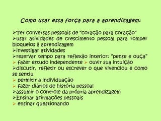Como usar essa força para a aprendizagem:

Ter conversas pessoais de “coração para coração”
usar atividades de crescimento pessoal para romper
bloqueios à aprendizagem
investigar atividades
reservar tempo para reflexão interior: “pense e ouça”
 fazer estudo independente  ouvir sua intuição
discutir, refletir ou escrever o que vivenciou e como
se sentiu
 permitir a individuação
 fazer diários de história pessoal
assumir o controle da própria aprendizagem
Ensinar afirmações pessoais
 ensinar questionando
 