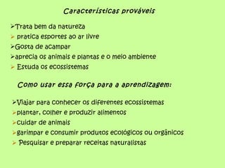 Características prováveis

Trata bem da natureza
 pratica esportes ao ar livre
Gosta de acampar
aprecia os animais e plantas e o meio ambiente
 Estuda os ecossistemas

  Como usar essa força para a aprendizagem:

Viajar para conhecer os diferentes ecossistemas
plantar, colher e produzir alimentos
cuidar de animais
garimpar e consumir produtos ecológicos ou orgânicos
 Pesquisar e preparar receitas naturalistas
 