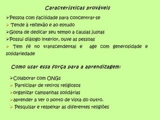 Características prováveis

Pessoa com facilidade para concentrar-se
 Tende à reflexão e ao estudo
Gosta de dedicar seu tempo a causas justas
Possui diálogo interior, ouve as pessoas
 Tem fé no transcendental e          age com generosidade e
solidariedade

  Como usar essa força para a aprendizagem:

 Colaborar com ONGs
  Participar de retiros religiosos
 organizar campanhas solidárias
 aprender a ver o ponto de vista do outro.
  Pesquisar e respeitar as diferentes religiões
 