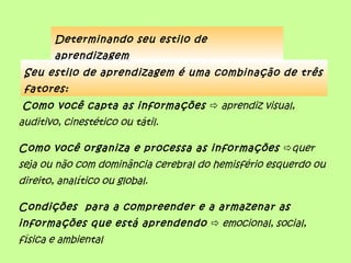 Determinando seu estilo de
        aprendizagem
 Seu estilo de aprendizagem é uma combinação de três
 fatores:
Como você capta as informações  aprendiz visual,
auditivo, cinestético ou tátil.

Como você organiza e processa as informações quer
seja ou não com dominância cerebral do hemisfério esquerdo ou
direito, analítico ou global.

Condições para a compreender e a armazenar as
informações que está aprendendo  emocional, social,
física e ambiental
 