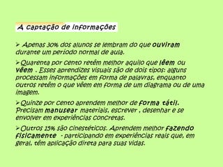 A captação de informações

 Apenas 30% dos alunos se lembram do que ouviram
durante um período normal de aula.
Quarenta por cento retêm melhor aquilo que lêem ou
vêem . Esses aprendizes visuais são de dois tipos: alguns
processam informações em forma de palavras, enquanto
outros retêm o que vêem em forma de um diagrama ou de uma
imagem.
Quinze por cento aprendem melhor de forma tátil.
Precisam manusear materiais, escrever , desenhar e se
envolver em experiências concretas.
Outros 15% são cinestéticos. Aprendem melhor fazendo
fisicamente - participando em experiências reais que, em
geral, têm aplicação direta para suas vidas.
 