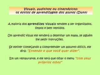 Visuais, auditivos ou cinestésicos:
     os estilos de aprendizagem dos alunos (Dunn)



A maioria dos aprendizes visuais tendem a ser organizados,
                  limpos e bem vestidos.

Um aprendiz visual ele tenderá a desenhar um mapa, se alguém
                    lhe pedir instruções.

 Se estiver começando a compreender um assunto difícil, ele
         dirá: “Entendo o que você quer dizer” .

 Em um restaurante, e ele terá que olhar o menu “com seus
                     próprios olhos”
 