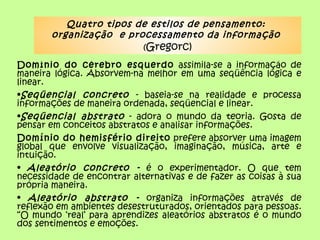Quatro tipos de estilos de pensamento:
       organização e processamento da informação
                        (Gregorc)
Domínio do cérebro esquerdo assimila-se a informação de
maneira lógica. Absorvem-na melhor em uma seqüência lógica e
linear.
•Seqüencial concreto - baseia-se na realidade e processa
informações de maneira ordenada, seqüencial e linear.
•Seqüencial abstrato - adora o mundo da teoria. Gosta de
pensar em conceitos abstratos e analisar informações.
Domínio do hemisfério direito prefere absorver uma imagem
global que envolve visualização, imaginação, música, arte e
intuição.
• Aleatório concreto - é o experimentador. O que tem
necessidade de encontrar alternativas e de fazer as coisas à sua
própria maneira.
• Aleatório abstrato - organiza informações através de
reflexão em ambientes desestruturados, orientados para pessoas.
“O mundo ‘real’ para aprendizes aleatórios abstratos é o mundo
dos sentimentos e emoções.
 