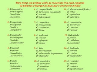 Para testar seu próprio estilo de raciocínio leia cada conjunto
             de palavras e marque as duas que o descrevem melhor
1. A) imaginativo         6. A) compartilhador            11. A) alterador (modificador)
   B) investigativo          B) harmonioso ou ordenado        B) crítico
   C) realístico             C) sensível                      C) espontâneo
   D) analítico              D) independente                  D) autoritário

2. A) organizado          7. A) competitivo               12. A) comunicativo
   B) adaptável              B) perfeccionista                B) descobridor
   C) crítico                C) cooperativo                   C) cauteloso
   D) inquisitivo            D) lógico                        D) racional

3. A) analisador          8. A) intelectual                13. A) desafiador
   B) convergente            B) sensível                      B) prático
   C) criador                C) esforçado                     C) cuidadoso
   D) relacionador           D) ousado                       D) examinador

4. A) pessoal             9. A) leitor                    14. A) finalizador
   B) prático                B) pessoa comum                  B) otimista
   C) acadêmico              C) solucionador de problemas     C) criativo
   D) aventureiro            D) planejador                    D) interpretador

5. A) exato               10. A) mnemônico                15. A) realizador
   B) flexível                B) associativo                  B) emotivo
   C) sistemático             C) minucioso                    C) pensador
   D) inventivo               D) original                     D)experimentador
 