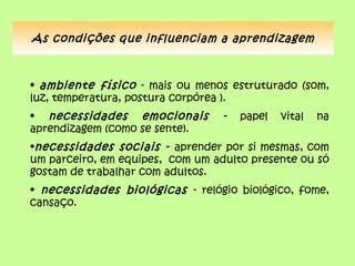 As condições que influenciam a aprendizagem



• ambiente físico - mais ou menos estruturado (som,
luz, temperatura, postura corpórea ).
• necessidades emocionais         -   papel   vital   na
aprendizagem (como se sente).
•necessidades sociais - aprender por si mesmas, com
um parceiro, em equipes, com um adulto presente ou só
gostam de trabalhar com adultos.
• necessidades biológicas - relógio biológico, fome,
cansaço.
 