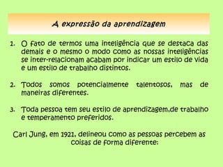 A expressão da aprendizagem

1. O fato de termos uma inteligência que se destaca das
   demais e o mesmo o modo como as nossas inteligências
   se inter-relacionam acabam por indicar um estilo de vida
   e um estilo de trabalho distintos.

2. Todos somos potencialmente        talentosos,   mas   de
   maneiras diferentes.

3. Toda pessoa tem seu estilo de aprendizagem,de trabalho
   e temperamento preferidos.

Carl Jung, em 1921, delineou como as pessoas percebem as
                 coisas de forma diferente:
 