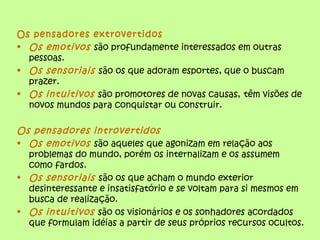 Os pensadores extrovertidos
• Os emotivos são profundamente interessados em outras
  pessoas.
• Os sensoriais são os que adoram esportes, que o buscam
  prazer.
• Os intuitivos são promotores de novas causas, têm visões de
  novos mundos para conquistar ou construir.

Os pensadores introvertidos
• Os emotivos são aqueles que agonizam em relação aos
  problemas do mundo, porém os internalizam e os assumem
  como fardos.
• Os sensoriais são os que acham o mundo exterior
  desinteressante e insatisfatório e se voltam para si mesmos em
  busca de realização.
• Os intuitivos são os visionários e os sonhadores acordados
  que formulam idéias a partir de seus próprios recursos ocultos.
 