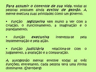 Para assumir o controle de sua vida , todas as
pessoas possuem ainda estilos de gestão. A
mente executa suas atividades como um governo.

• função legislativa tem muito a ver com a
criação, o funcionamento, a imaginação e o
planejamento;

•    função    executiva        interessa-se     pela
implementação e pela ação.

• função judiciária           relaciona-se     com   o
julgamento, a avaliação e a comparação.

A autogestão mental envolve todas as três
funções; entretanto, cada pessoa terá uma forma
dominante. (Sternberg)
 
