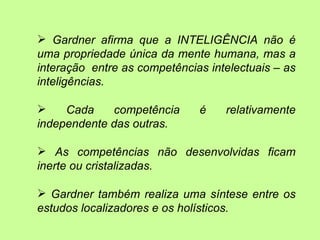 Gardner afirma que a INTELIGÊNCIA não é
uma propriedade única da mente humana, mas a
interação entre as competências intelectuais – as
inteligências.

    Cada    competência      é    relativamente
independente das outras.

 As competências não desenvolvidas ficam
inerte ou cristalizadas.

 Gardner também realiza uma síntese entre os
estudos localizadores e os holísticos.
 
