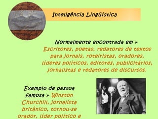Inteligência Lingüística




               Normalmente encontrada em 
          Escritores, poetas, redatores de textos
             para jornais, roteiristas, oradores,
         líderes políticos, editores, publicitários,
            jornalistas e redatores de discursos.


  Exemplo de pessoa
   famosa  Winston
 Churchill, jornalista
 britânico, tornou-se
orador, líder político e
 
