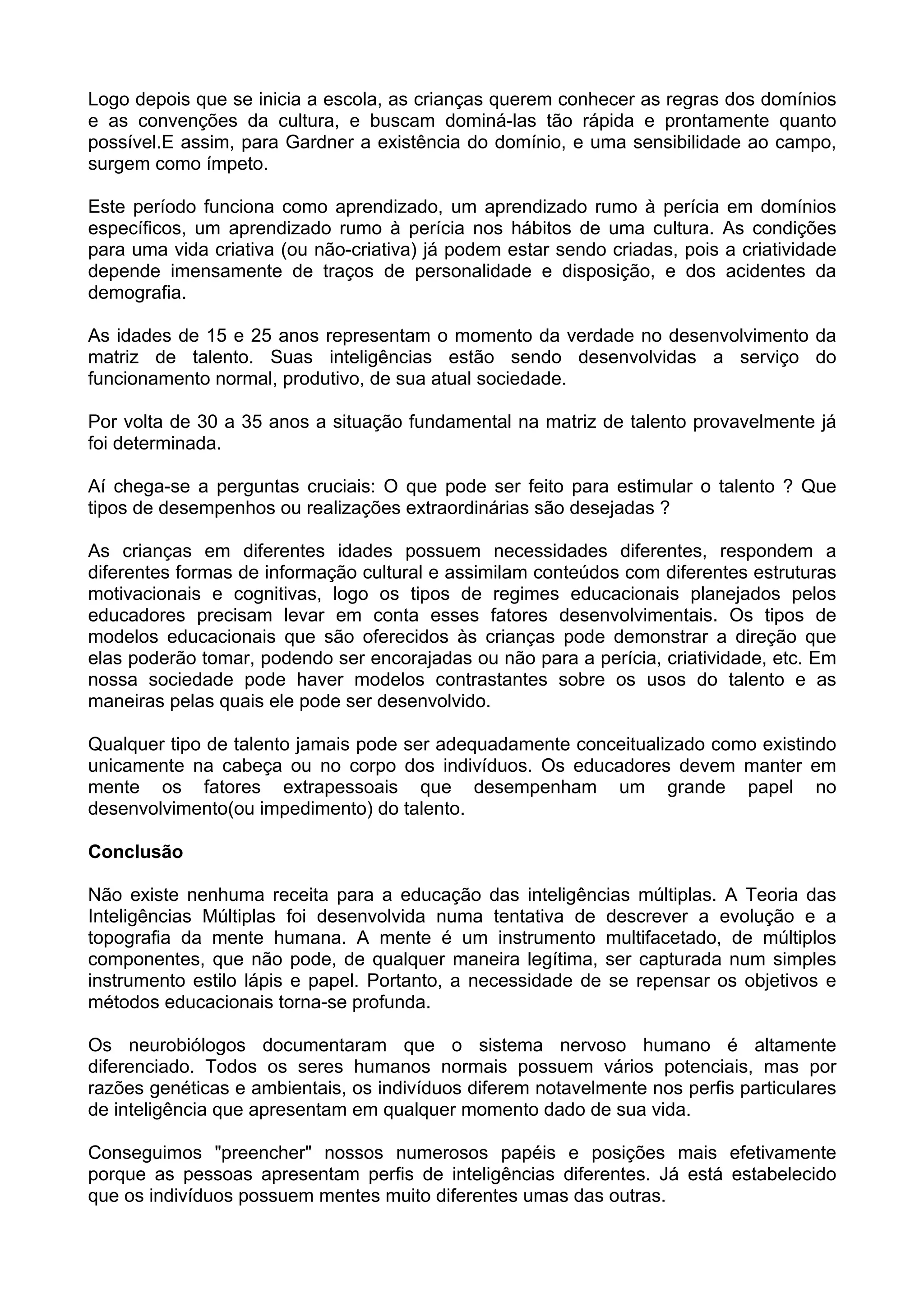 Logo depois que se inicia a escola, as crianças querem conhecer as regras dos domínios
e as convenções da cultura, e buscam dominá-las tão rápida e prontamente quanto
possível.E assim, para Gardner a existência do domínio, e uma sensibilidade ao campo,
surgem como ímpeto.
Este período funciona como aprendizado, um aprendizado rumo à perícia em domínios
específicos, um aprendizado rumo à perícia nos hábitos de uma cultura. As condições
para uma vida criativa (ou não-criativa) já podem estar sendo criadas, pois a criatividade
depende imensamente de traços de personalidade e disposição, e dos acidentes da
demografia.
As idades de 15 e 25 anos representam o momento da verdade no desenvolvimento da
matriz de talento. Suas inteligências estão sendo desenvolvidas a serviço do
funcionamento normal, produtivo, de sua atual sociedade.
Por volta de 30 a 35 anos a situação fundamental na matriz de talento provavelmente já
foi determinada.
Aí chega-se a perguntas cruciais: O que pode ser feito para estimular o talento ? Que
tipos de desempenhos ou realizações extraordinárias são desejadas ?
As crianças em diferentes idades possuem necessidades diferentes, respondem a
diferentes formas de informação cultural e assimilam conteúdos com diferentes estruturas
motivacionais e cognitivas, logo os tipos de regimes educacionais planejados pelos
educadores precisam levar em conta esses fatores desenvolvimentais. Os tipos de
modelos educacionais que são oferecidos às crianças pode demonstrar a direção que
elas poderão tomar, podendo ser encorajadas ou não para a perícia, criatividade, etc. Em
nossa sociedade pode haver modelos contrastantes sobre os usos do talento e as
maneiras pelas quais ele pode ser desenvolvido.
Qualquer tipo de talento jamais pode ser adequadamente conceitualizado como existindo
unicamente na cabeça ou no corpo dos indivíduos. Os educadores devem manter em
mente os fatores extrapessoais que desempenham um grande papel no
desenvolvimento(ou impedimento) do talento.
Conclusão
Não existe nenhuma receita para a educação das inteligências múltiplas. A Teoria das
Inteligências Múltiplas foi desenvolvida numa tentativa de descrever a evolução e a
topografia da mente humana. A mente é um instrumento multifacetado, de múltiplos
componentes, que não pode, de qualquer maneira legítima, ser capturada num simples
instrumento estilo lápis e papel. Portanto, a necessidade de se repensar os objetivos e
métodos educacionais torna-se profunda.
Os neurobiólogos documentaram que o sistema nervoso humano é altamente
diferenciado. Todos os seres humanos normais possuem vários potenciais, mas por
razões genéticas e ambientais, os indivíduos diferem notavelmente nos perfis particulares
de inteligência que apresentam em qualquer momento dado de sua vida.
Conseguimos "preencher" nossos numerosos papéis e posições mais efetivamente
porque as pessoas apresentam perfis de inteligências diferentes. Já está estabelecido
que os indivíduos possuem mentes muito diferentes umas das outras.
 