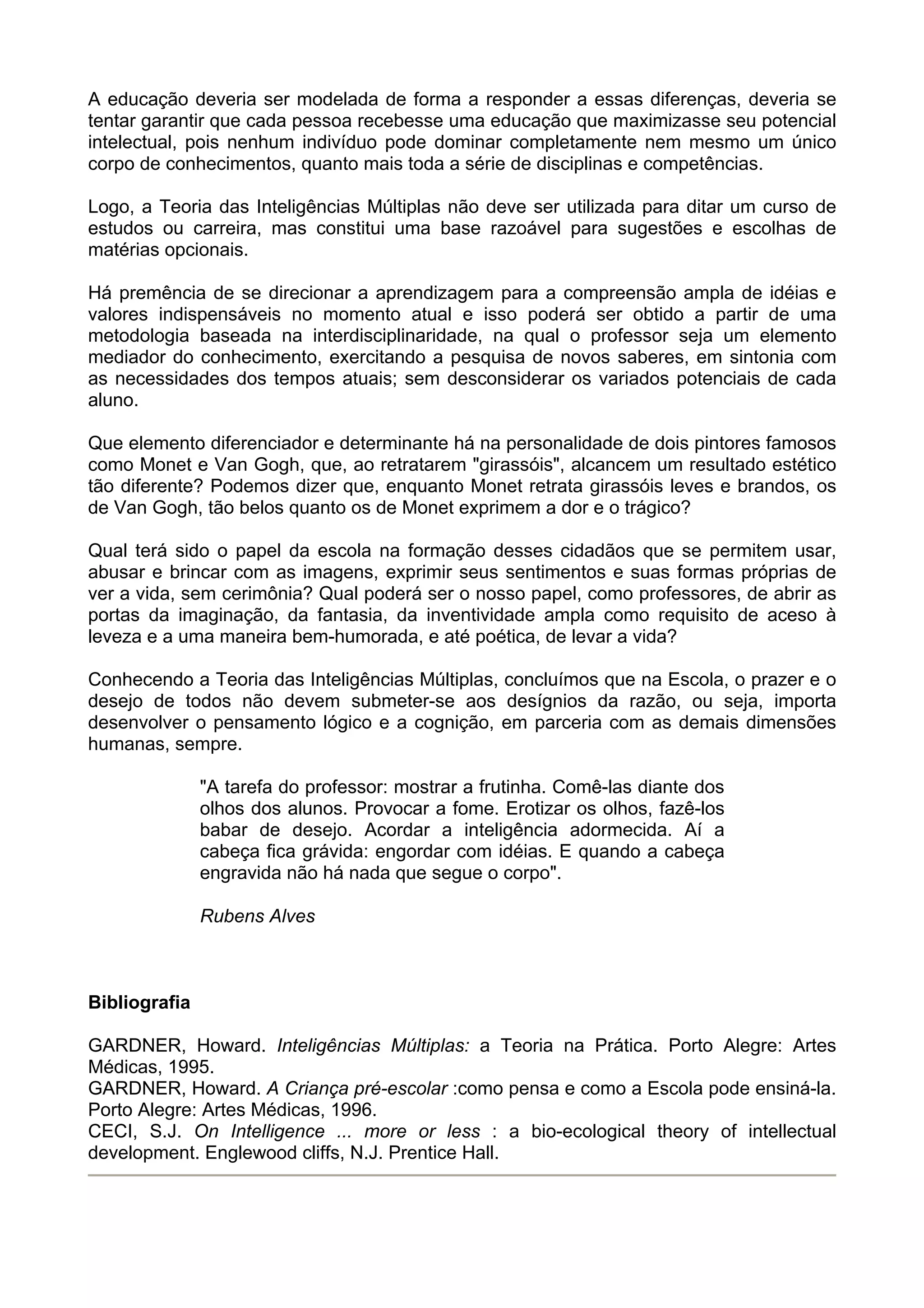 A educação deveria ser modelada de forma a responder a essas diferenças, deveria se
tentar garantir que cada pessoa recebesse uma educação que maximizasse seu potencial
intelectual, pois nenhum indivíduo pode dominar completamente nem mesmo um único
corpo de conhecimentos, quanto mais toda a série de disciplinas e competências.
Logo, a Teoria das Inteligências Múltiplas não deve ser utilizada para ditar um curso de
estudos ou carreira, mas constitui uma base razoável para sugestões e escolhas de
matérias opcionais.
Há premência de se direcionar a aprendizagem para a compreensão ampla de idéias e
valores indispensáveis no momento atual e isso poderá ser obtido a partir de uma
metodologia baseada na interdisciplinaridade, na qual o professor seja um elemento
mediador do conhecimento, exercitando a pesquisa de novos saberes, em sintonia com
as necessidades dos tempos atuais; sem desconsiderar os variados potenciais de cada
aluno.
Que elemento diferenciador e determinante há na personalidade de dois pintores famosos
como Monet e Van Gogh, que, ao retratarem "girassóis", alcancem um resultado estético
tão diferente? Podemos dizer que, enquanto Monet retrata girassóis leves e brandos, os
de Van Gogh, tão belos quanto os de Monet exprimem a dor e o trágico?
Qual terá sido o papel da escola na formação desses cidadãos que se permitem usar,
abusar e brincar com as imagens, exprimir seus sentimentos e suas formas próprias de
ver a vida, sem cerimônia? Qual poderá ser o nosso papel, como professores, de abrir as
portas da imaginação, da fantasia, da inventividade ampla como requisito de aceso à
leveza e a uma maneira bem-humorada, e até poética, de levar a vida?
Conhecendo a Teoria das Inteligências Múltiplas, concluímos que na Escola, o prazer e o
desejo de todos não devem submeter-se aos desígnios da razão, ou seja, importa
desenvolver o pensamento lógico e a cognição, em parceria com as demais dimensões
humanas, sempre.
"A tarefa do professor: mostrar a frutinha. Comê-las diante dos
olhos dos alunos. Provocar a fome. Erotizar os olhos, fazê-los
babar de desejo. Acordar a inteligência adormecida. Aí a
cabeça fica grávida: engordar com idéias. E quando a cabeça
engravida não há nada que segue o corpo".
Rubens Alves
Bibliografia
GARDNER, Howard. Inteligências Múltiplas: a Teoria na Prática. Porto Alegre: Artes
Médicas, 1995.
GARDNER, Howard. A Criança pré-escolar :como pensa e como a Escola pode ensiná-la.
Porto Alegre: Artes Médicas, 1996.
CECI, S.J. On Intelligence ... more or less : a bio-ecological theory of intellectual
development. Englewood cliffs, N.J. Prentice Hall.
 