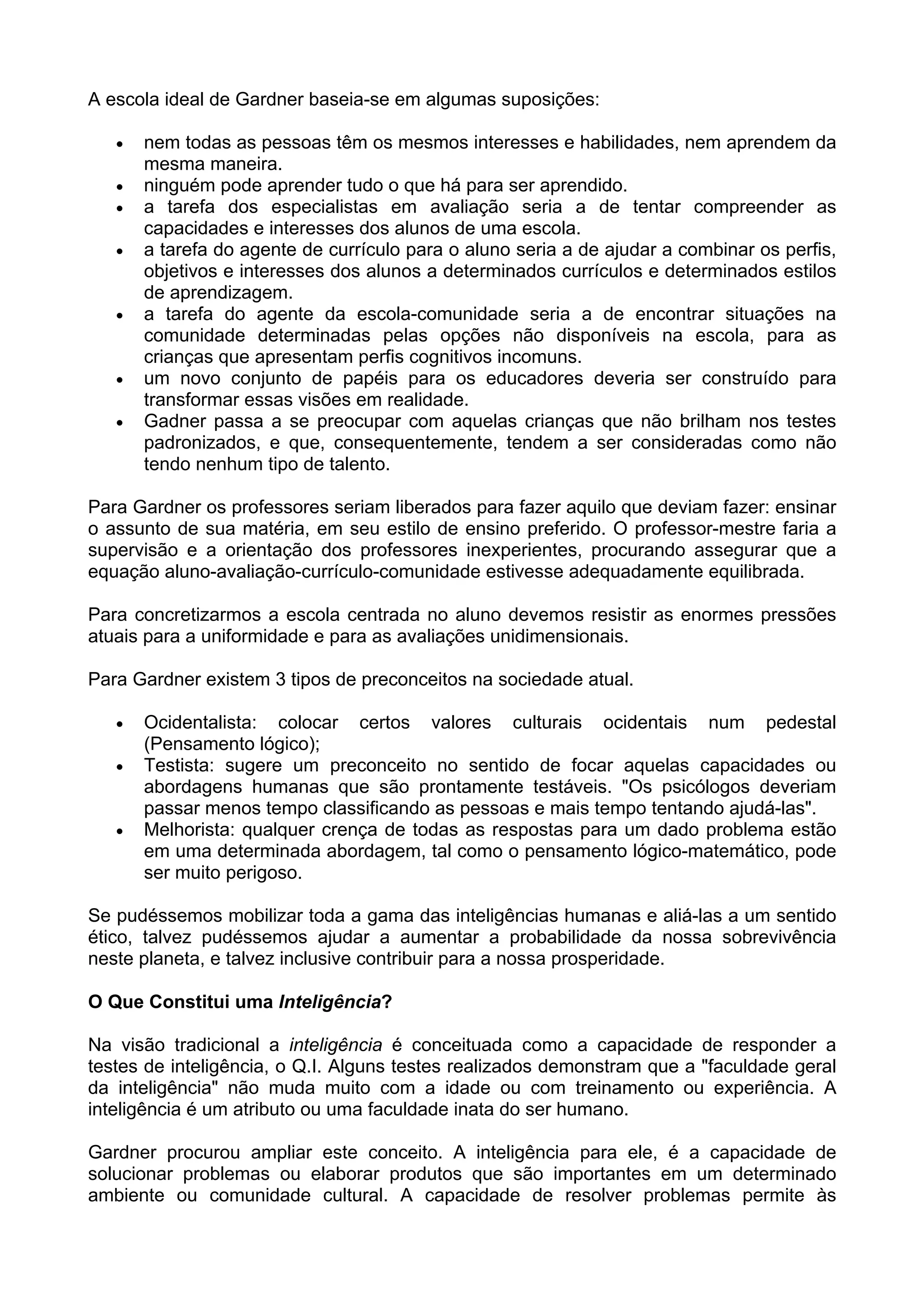 A escola ideal de Gardner baseia-se em algumas suposições:
• nem todas as pessoas têm os mesmos interesses e habilidades, nem aprendem da
mesma maneira.
• ninguém pode aprender tudo o que há para ser aprendido.
• a tarefa dos especialistas em avaliação seria a de tentar compreender as
capacidades e interesses dos alunos de uma escola.
• a tarefa do agente de currículo para o aluno seria a de ajudar a combinar os perfis,
objetivos e interesses dos alunos a determinados currículos e determinados estilos
de aprendizagem.
• a tarefa do agente da escola-comunidade seria a de encontrar situações na
comunidade determinadas pelas opções não disponíveis na escola, para as
crianças que apresentam perfis cognitivos incomuns.
• um novo conjunto de papéis para os educadores deveria ser construído para
transformar essas visões em realidade.
• Gadner passa a se preocupar com aquelas crianças que não brilham nos testes
padronizados, e que, consequentemente, tendem a ser consideradas como não
tendo nenhum tipo de talento.
Para Gardner os professores seriam liberados para fazer aquilo que deviam fazer: ensinar
o assunto de sua matéria, em seu estilo de ensino preferido. O professor-mestre faria a
supervisão e a orientação dos professores inexperientes, procurando assegurar que a
equação aluno-avaliação-currículo-comunidade estivesse adequadamente equilibrada.
Para concretizarmos a escola centrada no aluno devemos resistir as enormes pressões
atuais para a uniformidade e para as avaliações unidimensionais.
Para Gardner existem 3 tipos de preconceitos na sociedade atual.
• Ocidentalista: colocar certos valores culturais ocidentais num pedestal
(Pensamento lógico);
• Testista: sugere um preconceito no sentido de focar aquelas capacidades ou
abordagens humanas que são prontamente testáveis. "Os psicólogos deveriam
passar menos tempo classificando as pessoas e mais tempo tentando ajudá-las".
• Melhorista: qualquer crença de todas as respostas para um dado problema estão
em uma determinada abordagem, tal como o pensamento lógico-matemático, pode
ser muito perigoso.
Se pudéssemos mobilizar toda a gama das inteligências humanas e aliá-las a um sentido
ético, talvez pudéssemos ajudar a aumentar a probabilidade da nossa sobrevivência
neste planeta, e talvez inclusive contribuir para a nossa prosperidade.
O Que Constitui uma Inteligência?
Na visão tradicional a inteligência é conceituada como a capacidade de responder a
testes de inteligência, o Q.I. Alguns testes realizados demonstram que a "faculdade geral
da inteligência" não muda muito com a idade ou com treinamento ou experiência. A
inteligência é um atributo ou uma faculdade inata do ser humano.
Gardner procurou ampliar este conceito. A inteligência para ele, é a capacidade de
solucionar problemas ou elaborar produtos que são importantes em um determinado
ambiente ou comunidade cultural. A capacidade de resolver problemas permite às
 