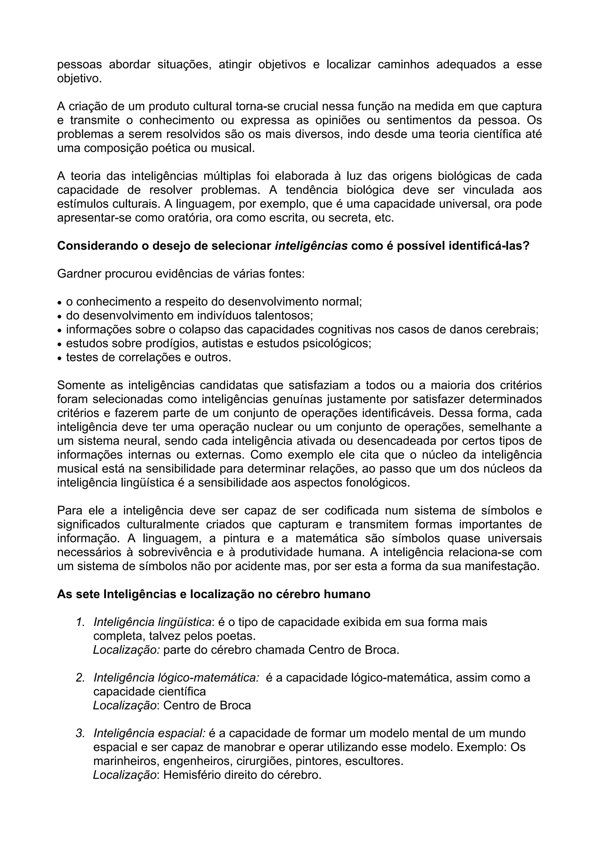 pessoas abordar situações, atingir objetivos e localizar caminhos adequados a esse
objetivo.
A criação de um produto cultural torna-se crucial nessa função na medida em que captura
e transmite o conhecimento ou expressa as opiniões ou sentimentos da pessoa. Os
problemas a serem resolvidos são os mais diversos, indo desde uma teoria científica até
uma composição poética ou musical.
A teoria das inteligências múltiplas foi elaborada à luz das origens biológicas de cada
capacidade de resolver problemas. A tendência biológica deve ser vinculada aos
estímulos culturais. A linguagem, por exemplo, que é uma capacidade universal, ora pode
apresentar-se como oratória, ora como escrita, ou secreta, etc.
Considerando o desejo de selecionar inteligências como é possível identificá-las?
Gardner procurou evidências de várias fontes:
• o conhecimento a respeito do desenvolvimento normal;
• do desenvolvimento em indivíduos talentosos;
• informações sobre o colapso das capacidades cognitivas nos casos de danos cerebrais;
• estudos sobre prodígios, autistas e estudos psicológicos;
• testes de correlações e outros.
Somente as inteligências candidatas que satisfaziam a todos ou a maioria dos critérios
foram selecionadas como inteligências genuínas justamente por satisfazer determinados
critérios e fazerem parte de um conjunto de operações identificáveis. Dessa forma, cada
inteligência deve ter uma operação nuclear ou um conjunto de operações, semelhante a
um sistema neural, sendo cada inteligência ativada ou desencadeada por certos tipos de
informações internas ou externas. Como exemplo ele cita que o núcleo da inteligência
musical está na sensibilidade para determinar relações, ao passo que um dos núcleos da
inteligência lingüística é a sensibilidade aos aspectos fonológicos.
Para ele a inteligência deve ser capaz de ser codificada num sistema de símbolos e
significados culturalmente criados que capturam e transmitem formas importantes de
informação. A linguagem, a pintura e a matemática são símbolos quase universais
necessários à sobrevivência e à produtividade humana. A inteligência relaciona-se com
um sistema de símbolos não por acidente mas, por ser esta a forma da sua manifestação.
As sete Inteligências e localização no cérebro humano
1. Inteligência lingüística: é o tipo de capacidade exibida em sua forma mais
completa, talvez pelos poetas.
Localização: parte do cérebro chamada Centro de Broca.
2. Inteligência lógico-matemática: é a capacidade lógico-matemática, assim como a
capacidade científica
Localização: Centro de Broca
3. Inteligência espacial: é a capacidade de formar um modelo mental de um mundo
espacial e ser capaz de manobrar e operar utilizando esse modelo. Exemplo: Os
marinheiros, engenheiros, cirurgiões, pintores, escultores.
Localização: Hemisfério direito do cérebro.
 