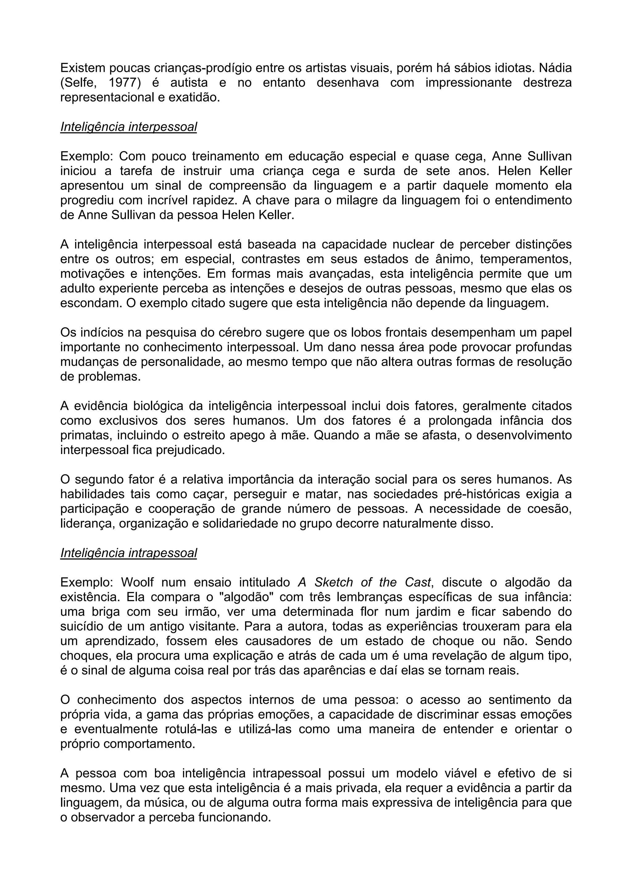 Existem poucas crianças-prodígio entre os artistas visuais, porém há sábios idiotas. Nádia
(Selfe, 1977) é autista e no entanto desenhava com impressionante destreza
representacional e exatidão.
Inteligência interpessoal
Exemplo: Com pouco treinamento em educação especial e quase cega, Anne Sullivan
iniciou a tarefa de instruir uma criança cega e surda de sete anos. Helen Keller
apresentou um sinal de compreensão da linguagem e a partir daquele momento ela
progrediu com incrível rapidez. A chave para o milagre da linguagem foi o entendimento
de Anne Sullivan da pessoa Helen Keller.
A inteligência interpessoal está baseada na capacidade nuclear de perceber distinções
entre os outros; em especial, contrastes em seus estados de ânimo, temperamentos,
motivações e intenções. Em formas mais avançadas, esta inteligência permite que um
adulto experiente perceba as intenções e desejos de outras pessoas, mesmo que elas os
escondam. O exemplo citado sugere que esta inteligência não depende da linguagem.
Os indícios na pesquisa do cérebro sugere que os lobos frontais desempenham um papel
importante no conhecimento interpessoal. Um dano nessa área pode provocar profundas
mudanças de personalidade, ao mesmo tempo que não altera outras formas de resolução
de problemas.
A evidência biológica da inteligência interpessoal inclui dois fatores, geralmente citados
como exclusivos dos seres humanos. Um dos fatores é a prolongada infância dos
primatas, incluindo o estreito apego à mãe. Quando a mãe se afasta, o desenvolvimento
interpessoal fica prejudicado.
O segundo fator é a relativa importância da interação social para os seres humanos. As
habilidades tais como caçar, perseguir e matar, nas sociedades pré-históricas exigia a
participação e cooperação de grande número de pessoas. A necessidade de coesão,
liderança, organização e solidariedade no grupo decorre naturalmente disso.
Inteligência intrapessoal
Exemplo: Woolf num ensaio intitulado A Sketch of the Cast, discute o algodão da
existência. Ela compara o "algodão" com três lembranças específicas de sua infância:
uma briga com seu irmão, ver uma determinada flor num jardim e ficar sabendo do
suicídio de um antigo visitante. Para a autora, todas as experiências trouxeram para ela
um aprendizado, fossem eles causadores de um estado de choque ou não. Sendo
choques, ela procura uma explicação e atrás de cada um é uma revelação de algum tipo,
é o sinal de alguma coisa real por trás das aparências e daí elas se tornam reais.
O conhecimento dos aspectos internos de uma pessoa: o acesso ao sentimento da
própria vida, a gama das próprias emoções, a capacidade de discriminar essas emoções
e eventualmente rotulá-las e utilizá-las como uma maneira de entender e orientar o
próprio comportamento.
A pessoa com boa inteligência intrapessoal possui um modelo viável e efetivo de si
mesmo. Uma vez que esta inteligência é a mais privada, ela requer a evidência a partir da
linguagem, da música, ou de alguma outra forma mais expressiva de inteligência para que
o observador a perceba funcionando.
 