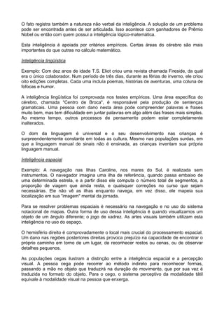 O fato registra também a natureza não verbal da inteligência. A solução de um problema
pode ser encontrada antes de ser articulada. Isso acontece com ganhadores de Prêmio
Nobel ou então com quem possui a inteligência lógico-matemática.
Esta inteligência é apoiada por critérios empíricos. Certas áreas do cérebro são mais
importantes do que outras no cálculo matemático.
Inteligência lingüística
Exemplo: Com dez anos de idade T.S. Eliot criou uma revista chamada Fireside, da qual
era o único colaborador. Num período de três dias, durante as férias de inverno, ele criou
oito edições completas. Cada uma incluía poemas, histórias de aventuras, uma coluna de
fofocas e humor.
A inteligência lingüística foi comprovada nos testes empíricos. Uma área específica do
cérebro, chamada "Centro de Broca", é responsável pela produção de sentenças
gramaticais. Uma pessoa com dano nesta área pode compreender palavras e frases
muito bem, mas tem dificuldade em juntar palavras em algo além das frases mais simples.
Ao mesmo tempo, outros processos de pensamento podem estar completamente
inalterados.
O dom da linguagem é universal e o seu desenvolvimento nas crianças é
surpreendentemente constante em todas as cultura. Mesmo nas populações surdas, em
que a linguagem manual de sinais não é ensinada, as crianças inventam sua própria
linguagem manual.
Inteligência espacial
Exemplo: A navegação nas Ilhas Caroline, nos mares do Sul, é realizada sem
instrumentos. O navegador imagina uma ilha de referência, quando passa embaixo de
uma determinada estrela, e a partir disso ele computa o número total de segmentos, a
proporção de viagem que ainda resta, e quaisquer correções no curso que sejam
necessárias. Ele não vê as ilhas enquanto navega, em vez disso, ele mapeia sua
localização em sua "imagem" mental da jornada.
Para se resolver problemas espaciais é necessário na navegação e no uso do sistema
notacional de mapas. Outra forma de uso dessa inteligência é quando visualizamos um
objeto de um ângulo diferente; o jogo de xadrez. As artes visuais também utilizam esta
inteligência no uso do espaço.
O hemisfério direito é comprovadamente o local mais crucial do processamento espacial.
Um dano nas regiões posteriores direitas provoca prejuízo na capacidade de encontrar o
próprio caminho em torno de um lugar, de reconhecer rostos ou cenas, ou de observar
detalhes pequenos.
As populações cegas ilustram a distinção entre a inteligência espacial e a percepção
visual. A pessoa cega pode recorrer ao método indireto para reconhecer formas,
passando a mão no objeto que traduzirá na duração do movimento, que por sua vez é
traduzida no formato do objeto. Para o cego, o sistema perceptivo da modalidade tátil
equivale à modalidade visual na pessoa que enxerga.
 