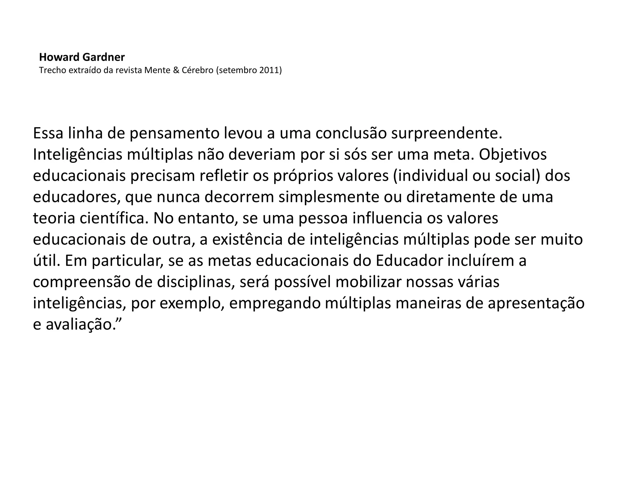 Essa linha de pensamento levou a uma conclusão surpreendente.
Inteligências múltiplas não deveriam por si sós ser uma meta. Objetivos
educacionais precisam refletir os próprios valores (individual ou social) dos
educadores, que nunca decorrem simplesmente ou diretamente de uma
teoria científica. No entanto, se uma pessoa influencia os valores
educacionais de outra, a existência de inteligências múltiplas pode ser muito
útil. Em particular, se as metas educacionais do Educador incluírem a
compreensão de disciplinas, será possível mobilizar nossas várias
inteligências, por exemplo, empregando múltiplas maneiras de apresentação
e avaliação.”
Howard Gardner
Trecho extraído da revista Mente & Cérebro (setembro 2011)
 