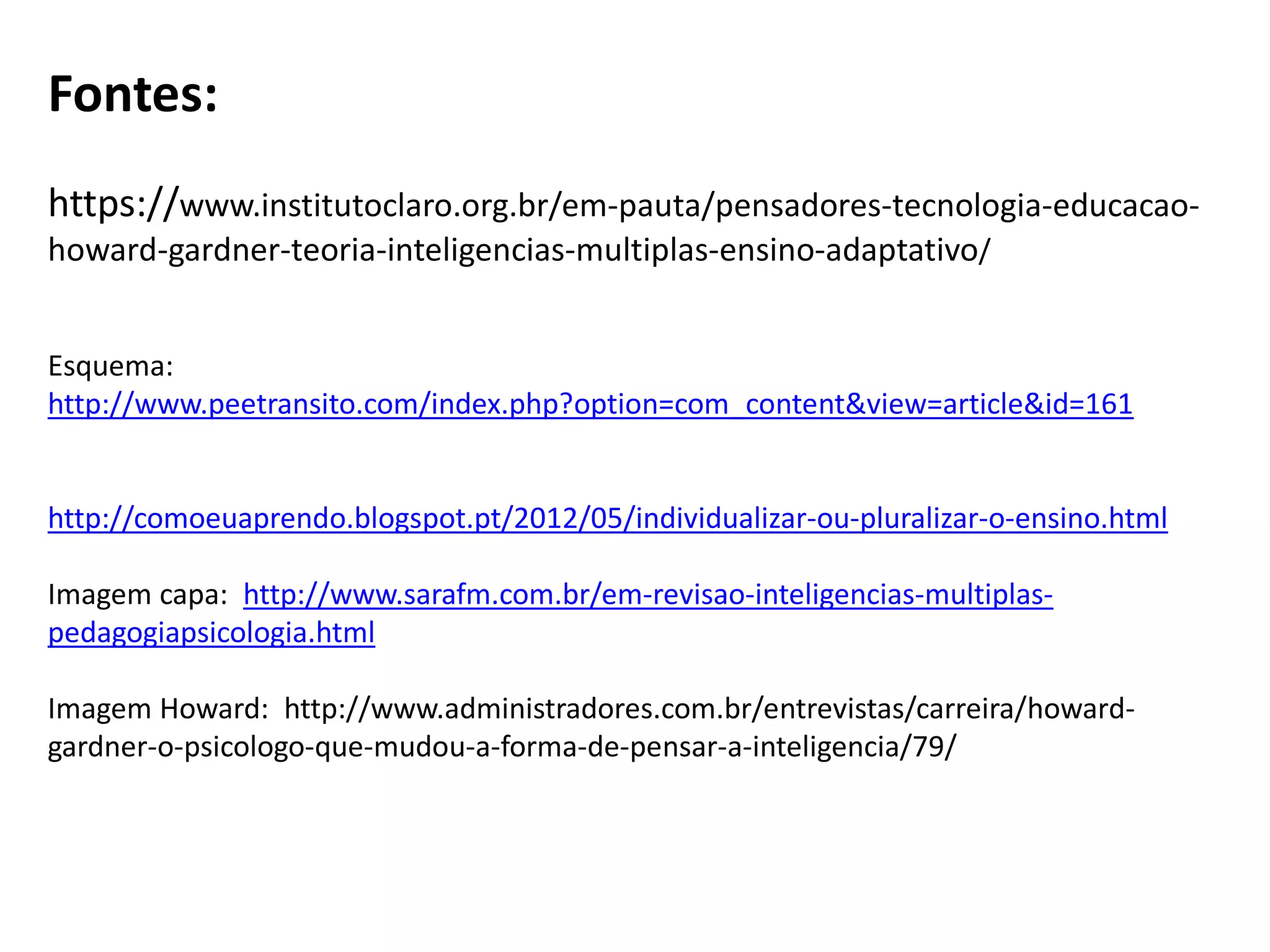 Fontes:
https://www.institutoclaro.org.br/em-pauta/pensadores-tecnologia-educacao-
howard-gardner-teoria-inteligencias-multiplas-ensino-adaptativo/
Esquema:
http://www.peetransito.com/index.php?option=com_content&view=article&id=161
http://comoeuaprendo.blogspot.pt/2012/05/individualizar-ou-pluralizar-o-ensino.html
Imagem capa: http://www.sarafm.com.br/em-revisao-inteligencias-multiplas-
pedagogiapsicologia.html
Imagem Howard: http://www.administradores.com.br/entrevistas/carreira/howard-
gardner-o-psicologo-que-mudou-a-forma-de-pensar-a-inteligencia/79/
 