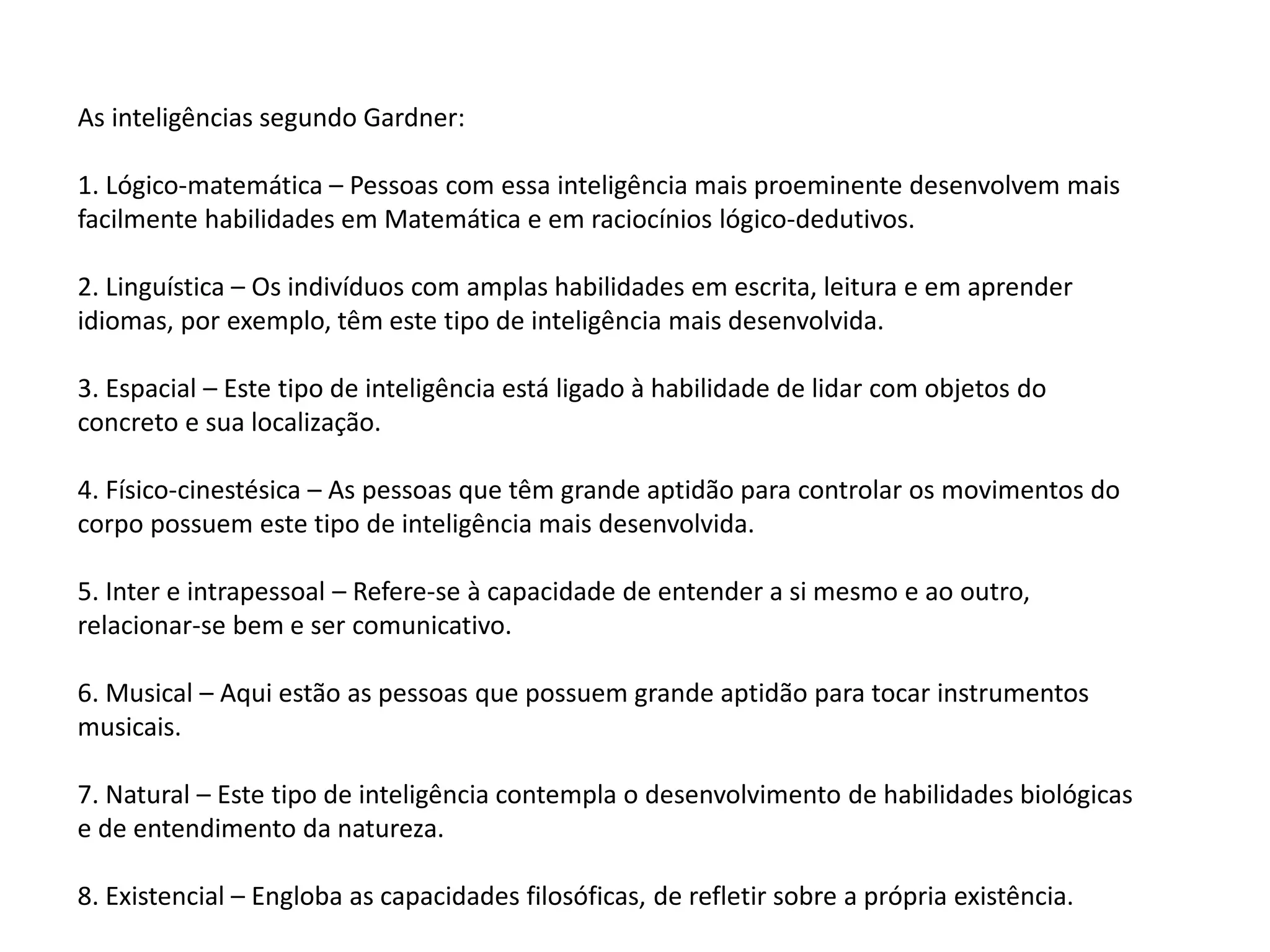 As inteligências segundo Gardner:
1. Lógico-matemática – Pessoas com essa inteligência mais proeminente desenvolvem mais
facilmente habilidades em Matemática e em raciocínios lógico-dedutivos.
2. Linguística – Os indivíduos com amplas habilidades em escrita, leitura e em aprender
idiomas, por exemplo, têm este tipo de inteligência mais desenvolvida.
3. Espacial – Este tipo de inteligência está ligado à habilidade de lidar com objetos do
concreto e sua localização.
4. Físico-cinestésica – As pessoas que têm grande aptidão para controlar os movimentos do
corpo possuem este tipo de inteligência mais desenvolvida.
5. Inter e intrapessoal – Refere-se à capacidade de entender a si mesmo e ao outro,
relacionar-se bem e ser comunicativo.
6. Musical – Aqui estão as pessoas que possuem grande aptidão para tocar instrumentos
musicais.
7. Natural – Este tipo de inteligência contempla o desenvolvimento de habilidades biológicas
e de entendimento da natureza.
8. Existencial – Engloba as capacidades filosóficas, de refletir sobre a própria existência.
 