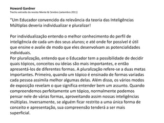 Howard Gardner
Trecho extraído da revista Mente & Cérebro (setembro 2011)
“Um Educador convencido da relevância da teoria das Inteligências
Múltiplas deveria individualizar e pluralizar!
Por individualização entendo o melhor conhecimento do perfil de
inteligência de cada um dos seus alunos; e até onde for possível é útil
que ensine e avalie de modo que eles desenvolvam as potencialidades
individuais.
Por pluralização, entendo que o Educador tem a possibilidade de decidir
quais tópicos, conceitos ou ideias são mais importantes, e então
apresentá-los de diferentes formas. A pluralização refere-se a duas metas
importantes. Primeiro, quando um tópico é ensinado de formas variadas
cada pessoa assimila melhor algumas delas. Além disso, os vários modos
de exposição revelam o que significa entender bem um assunto. Quando
compreendemos perfeitamente um tópico, normalmente podemos
pensar nele de várias formas, aproveitando assim nossas inteligências
múltiplas. Inversamente, se alguém ficar restrito a uma única forma de
conceito e apresentação, sua compreensão tenderá a ser mais
superficial.
 