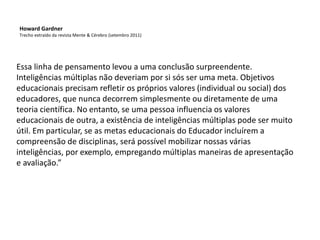 Essa linha de pensamento levou a uma conclusão surpreendente.
Inteligências múltiplas não deveriam por si sós ser uma meta. Objetivos
educacionais precisam refletir os próprios valores (individual ou social) dos
educadores, que nunca decorrem simplesmente ou diretamente de uma
teoria científica. No entanto, se uma pessoa influencia os valores
educacionais de outra, a existência de inteligências múltiplas pode ser muito
útil. Em particular, se as metas educacionais do Educador incluírem a
compreensão de disciplinas, será possível mobilizar nossas várias
inteligências, por exemplo, empregando múltiplas maneiras de apresentação
e avaliação.”
Howard Gardner
Trecho extraído da revista Mente & Cérebro (setembro 2011)
 