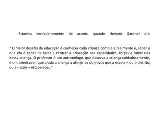 Estamos verdadeiramente de acordo quando Howard Gardner diz:
“ O maior desafio da educação é conhecer cada criança como ela realmente é, saber o
que ela é capaz de fazer e centrar a educação nas capacidades, forças e interesses
dessa criança. O professor é um antropólogo, que observa a criança cuidadosamente,
e um orientador, que ajuda a criança a atingir os objetivos que a escola – ou o distrito,
ou a nação – estabeleceu.”
 