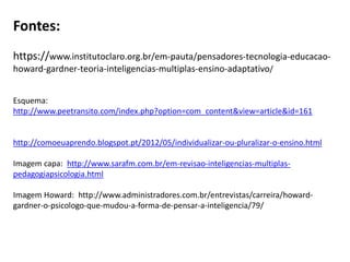 Fontes:
https://www.institutoclaro.org.br/em-pauta/pensadores-tecnologia-educacao-
howard-gardner-teoria-inteligencias-multiplas-ensino-adaptativo/
Esquema:
http://www.peetransito.com/index.php?option=com_content&view=article&id=161
http://comoeuaprendo.blogspot.pt/2012/05/individualizar-ou-pluralizar-o-ensino.html
Imagem capa: http://www.sarafm.com.br/em-revisao-inteligencias-multiplas-
pedagogiapsicologia.html
Imagem Howard: http://www.administradores.com.br/entrevistas/carreira/howard-
gardner-o-psicologo-que-mudou-a-forma-de-pensar-a-inteligencia/79/
 