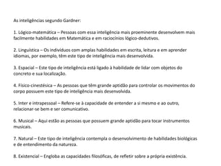 As inteligências segundo Gardner:
1. Lógico-matemática – Pessoas com essa inteligência mais proeminente desenvolvem mais
facilmente habilidades em Matemática e em raciocínios lógico-dedutivos.
2. Linguística – Os indivíduos com amplas habilidades em escrita, leitura e em aprender
idiomas, por exemplo, têm este tipo de inteligência mais desenvolvida.
3. Espacial – Este tipo de inteligência está ligado à habilidade de lidar com objetos do
concreto e sua localização.
4. Físico-cinestésica – As pessoas que têm grande aptidão para controlar os movimentos do
corpo possuem este tipo de inteligência mais desenvolvida.
5. Inter e intrapessoal – Refere-se à capacidade de entender a si mesmo e ao outro,
relacionar-se bem e ser comunicativo.
6. Musical – Aqui estão as pessoas que possuem grande aptidão para tocar instrumentos
musicais.
7. Natural – Este tipo de inteligência contempla o desenvolvimento de habilidades biológicas
e de entendimento da natureza.
8. Existencial – Engloba as capacidades filosóficas, de refletir sobre a própria existência.
 