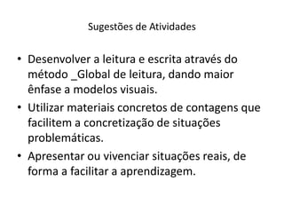 • Desenvolver a leitura e escrita através do
método _Global de leitura, dando maior
ênfase a modelos visuais.
• Utilizar materiais concretos de contagens que
facilitem a concretização de situações
problemáticas.
• Apresentar ou vivenciar situações reais, de
forma a facilitar a aprendizagem.
Sugestões de Atividades
 