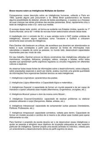 Breve resumo sobre as Inteligências Múltiplas de Gardner
Começaremos nossa descrição sobre as inteligências humanas, voltando a Paris em
1900, quando alguns pais procuraram o Sr. Alfred Binet questionando-o se haveria
alguma possibilidade de detectar, através de testes psicológicos, o sucesso ou o fracasso
de suas crianças nas séries primárias das escolas parisienses. Binet, rapidamente criou o
teste de inteligência onde o Q.I. seria sua medida.
O sucesso desse teste, porém, só tornou-se evidente nos Estados Unidos, quando na 1ª
Guerra Mundial, cerca de 1 milhão de recrutas foram selecionados através desse teste.
A insatisfação com o conceito de Q.I. e suas versões como o SAT (visões unitárias de
inteligência), levaram alguns estudiosos como Tarustone e Guilford a criticarem
seriamente esse conceito de inteligência.
Para Gardner não bastavam as críticas, ele acreditava que deveriam ser abandonados os
testes e suas correlações e partir para observar as fontes de informações mais
naturalistas a respeito de como as pessoas, no mundo todo, desenvolvem capacidades
importantes para seu modo de vida.
Em seu trabalho, Gardner procura os blocos construtores das inteligências utilizadas por
marinheiros, cirurgiões, feiticeiros, prodígios, sábios, crianças e artistas, enfim todos
aqueles que apresentam perfis cognitivos regulares ou circuitos irregulares em diferentes
culturas e espécies.
Ao observar todas essas fontes de informações sobre o desenvolvimento, sobre colapsos,
sobre populações especiais e assim por diante, acabou reunindo uma grande quantidade
de informações.Para organizá-las Gardner teorizou as sete inteligências:
1. Inteligências Lingüísticas: característica dos poetas;
2. Inteligências Lógico-Matemática: à Capacidade lógica e matemática ;
3. Inteligências Espacial: à capacidade de formar um mundo espacial e de ser capaz de
manobrar e operar utilizando esse modelo (Marinheiros, Engenheiros, cirurgiões, etc.);
4. Inteligência Musical: possuir o dom da música como Mozart ;
5. Inteligência Corporal-Cinestésica: capacidade de resolver problemas ou elaborar
produtos utilizando o corpo (Dançarinos, Atletas, artistas, etc.);
6. Inteligência Interpessoal: capacidade de compreender outras pessoas (Vendedores,
Políticos, Professores, etc.);
7. Inteligência Intrapessoal: capacidade correlativa, voltada para dentro. Capacidade de
formar um modelo acurado e verídico de si mesmo e de utilizar esse modelo para operar
efetivamente na vida.
Para Gardner o propósito da escola deveria ser o de desenvolver essas inteligências e
ajudar as pessoas a atingirem seus objetivos de ocupação adequados ao seu espectro
particular de inteligência. Gardner propõe uma escola centrada no indivíduo, voltada para
um entendimento e desenvolvimento ótimos do perfil cognitivo do aluno.
 