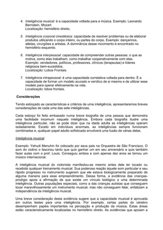 4. Inteligência musical: é a capacidade voltada para a música. Exemplo: Leonardo
Bernstein, Mozart.
Localização: hemisfério direito.
5. Inteligência corporal cinestésica: capacidade de resolver problemas ou de elaborar
produtos utilizando o corpo inteiro, ou partes do corpo. Exemplo: dançarinos,
atletas, cirurgiões e artistas. A dominância desse movimento é encontrado no
hemisfério esquerdo.
6. Inteligência interpessoal: capacidade de compreender outras pessoas: o que as
motiva, como elas trabalham, como trabalhar cooperativamente com elas.
Exemplo: vendedores, políticos, professores, clínicos (terapeutas) e líderes
religiosos bem-sucedidos.
Localização: Lobos Frontais.
7. Inteligência intrapessoal: é uma capacidade correlativa voltada para dentro. É a
capacidade de formar um modelo acurado e verídico de si mesmo e de utilizar esse
modelo para operar efetivamente na vida.
Localização: lobos frontais.
Considerações
Tendo esboçado as características e critérios de uma inteligência, apresentaremos breves
considerações de cada uma das sete inteligências.
Cada esboço foi feito embasado numa breve biografia de uma pessoa que demonstra
uma facilidade incomum naquela inteligência. Embora cada biografia ilustre uma
inteligência particular, não se pode dizer que na idade adulta as inteligências operam
isoladamente. Exceto em indivíduos anormais, as inteligências sempre funcionam
combinadas e, qualquer papel adulto sofisticado envolverá uma fusão de várias delas.
Inteligência musical
Exemplo: Yehudi Menuhin foi colocado por seus pais na Orquestra de São Francisco. O
som do violino o fascinou tanto que quis ganhar um em seu aniversário e quis também
fazer aulas com o prof. Louis. Conseguiu ambos e com apenas dez anos se tornou um
músico internacional.
A inteligência musical do violonista manifestou-se mesmo antes dele ter tocado ou
recebido qualquer treinamento musical. Sua poderosa reação àquele som particular e seu
rápido progresso no instrumento sugerem que ele estava biologicamente preparado de
alguma maneira para esse empreendimento. Dessa forma, a evidência das crianças-
prodígio apoia a afirmação de que existe um vínculo biológico a uma determinada
inteligência. Outras populações especiais, como a das crianças autistas que conseguem
tocar maravilhosamente um instrumento musical, mas não conseguem falar, enfatizam a
independência da inteligência musical.
Uma breve consideração desta evidência sugere que a capacidade musical é aprovada
em outros testes para uma inteligência. Por exemplo, certas partes do cérebro
desempenham papéis importantes na percepção e produção da música. Estas áreas
estão caracteristicamente localizadas no hemisfério direito. As evidências que apoiam a
 