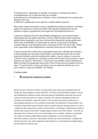 5. Interpessoal é a capacidade de entender as intenções e os desejos dos outros e 
conseqüentemente de se relacionar bem em sociedade. 
6. Intrapessoal é a inclinação para se conhecer e usar o entendimento de si mesmo para 
alcançar certos fins. 
7. Musical é a aptidão para tocar, apreciar e compor padrões musicais. 
Mais tarde, Gardner acrescentou à lista as inteligências natural (reconhecer e classificar 
espécies da natureza) e existencial (refletir sobre questões fundamentais da vida 
humana) e sugeriu o agrupamento da interpessoal e da intrapessoal numa só. 
A primeira implicação da teoria das múltiplas inteligências é que existem talentos 
diferenciados para atividades específicas. O físico Albert Einstein tinha excepcional 
aptidão lógico-matemática, mas provavelmente não dispunha do mesmo pendor para 
outros tipos de habilidade. O mesmo pode ser dito da veia musical de Wolfgang 
Amadeus Mozart ou da inteligência físico-cinestésica de Pelé. Por outro lado, embora 
essas capacidades sejam independentes, raramente funcionam de forma isolada. 
O que leva as pessoas a desenvolver capacidades inatas são a educação que recebem e 
as oportunidades que encontram. Para Gardner, cada indivíduo nasce com um vasto 
potencial de talentos ainda não moldado pela cultura, o que só começa a ocorrer por 
volta dos 5 anos. Segundo ele, a educação costuma errar ao não levar em conta os vários 
potenciais de cada um. Além disso, é comum que essas aptidões sejam sufocadas pelo 
hábito nivelador de grande parte das escolas. Preservá-las já seria um grande serviço ao 
aluno. "O escritor imita a criança que brinca: cria um mundo de fantasia que leva a 
sério, embora o separe da realidade", diz Gardner. 
Continue lendo 
 1O cientista das inteligências múltiplas 
Muitas escolas, inclusive no Brasil, se esforçaram para mudar seus procedimentos em 
função das descobertas de Howard Gardner. A maneira mais difundida de aplicar a teoria 
das inteligências múltiplas é tentar estimular todas as habilidades potenciais dos alunos 
quando se está ensinando um mesmo conteúdo. As melhores estratégias partem da 
resolução de problemas. Segundo Gardner, não é possível compensar totalmente a 
desvantagem genética com um ambiente estimulador da habilidade correspondente, mas 
condições adequadas de aprendizado sempre suscitam alguma resposta positiva do aluno 
- desde que elas despertem o prazer do aprendizado. O psicólogo norteamericano atribui à 
escola duas funções essenciais: modelar papéis sociais e transmitir valores. "A missão da 
educação deve continuar a ser uma confrontação com a verdade, a beleza e a bondade, 
sem negar as facetas problemáticas dessas categorias ou as discordâncias entre 
diferentes culturas", escreveu. Pela própria natureza de suas descobertas, o trabalho de 
Gardner favorece uma visão integral de cada indivíduo e a valorização da multiplicidade e 
da diversidade na sala de aula. 
 