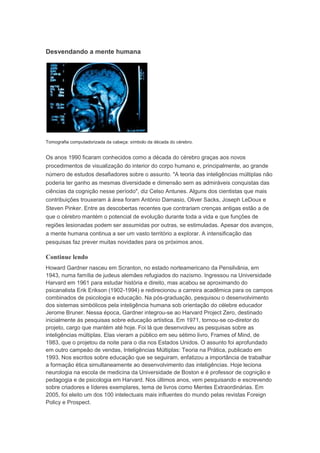 Desvendando a mente humana 
Tomografia computadorizada da cabeça: símbolo da década do cérebro. 
Os anos 1990 ficaram conhecidos como a década do cérebro graças aos novos 
procedimentos de visualização do interior do corpo humano e, principalmente, ao grande 
número de estudos desafiadores sobre o assunto. "A teoria das inteligências múltiplas não 
poderia ter ganho as mesmas diversidade e dimensão sem as admiráveis conquistas das 
ciências da cognição nesse período", diz Celso Antunes. Alguns dos cientistas que mais 
contribuições trouxeram à área foram António Damasio, Oliver Sacks, Joseph LeDoux e 
Steven Pinker. Entre as descobertas recentes que contrariam crenças antigas estão a de 
que o cérebro mantém o potencial de evolução durante toda a vida e que funções de 
regiões lesionadas podem ser assumidas por outras, se estimuladas. Apesar dos avanços, 
a mente humana continua a ser um vasto território a explorar. A intensificação das 
pesquisas faz prever muitas novidades para os próximos anos. 
Continue lendo 
Howard Gardner nasceu em Scranton, no estado norteamericano da Pensilvânia, em 
1943, numa família de judeus alemães refugiados do nazismo. Ingressou na Universidade 
Harvard em 1961 para estudar história e direito, mas acabou se aproximando do 
psicanalista Erik Erikson (1902-1994) e redirecionou a carreira acadêmica para os campos 
combinados de psicologia e educação. Na pós-graduação, pesquisou o desenvolvimento 
dos sistemas simbólicos pela inteligência humana sob orientação do célebre educador 
Jerome Bruner. Nessa época, Gardner integrou-se ao Harvard Project Zero, destinado 
inicialmente às pesquisas sobre educação artística. Em 1971, tornou-se co-diretor do 
projeto, cargo que mantém até hoje. Foi lá que desenvolveu as pesquisas sobre as 
inteligências múltiplas. Elas vieram a público em seu sétimo livro, Frames of Mind, de 
1983, que o projetou da noite para o dia nos Estados Unidos. O assunto foi aprofundado 
em outro campeão de vendas, Inteligências Múltiplas: Teoria na Prática, publicado em 
1993. Nos escritos sobre educação que se seguiram, enfatizou a importância de trabalhar 
a formação ética simultaneamente ao desenvolvimento das inteligências. Hoje leciona 
neurologia na escola de medicina da Universidade de Boston e é professor de cognição e 
pedagogia e de psicologia em Harvard. Nos últimos anos, vem pesquisando e escrevendo 
sobre criadores e líderes exemplares, tema de livros como Mentes Extraordinárias. Em 
2005, foi eleito um dos 100 intelectuais mais influentes do mundo pelas revistas Foreign 
Policy e Prospect. 
 