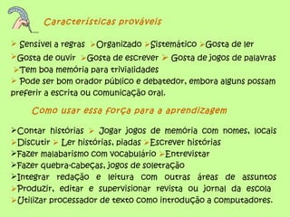 Características prováveis
 Sensível a regras Organizado Sistemático Gosta de ler
Gosta de ouvir Gosta de escrever  Gosta de jogos de palavras
Tem boa memória para trivialidades
 Pode ser bom orador público e debatedor, embora alguns possam
preferir a escrita ou comunicação oral.
Como usar essa força para a aprendizagem
Contar histórias  Jogar jogos de memória com nomes, locais
Discutir  Ler histórias, piadas Escrever histórias
Fazer malabarismo com vocabulário Entrevistar
Fazer quebra-cabeças, jogos de soletração
Integrar redação e leitura com outras áreas de assuntos
Produzir, editar e supervisionar revista ou jornal da escola
Utilizar processador de texto como introdução a computadores.
 