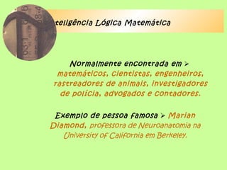 Inteligência Lógica Matemática
Normalmente encontrada em 
matemáticos, cientistas, engenheiros,
rastreadores de animais, investigadores
de polícia, advogados e contadores.
Exemplo de pessoa famosa  Marian
Diamond, professora de Neuroanatomia na
University of California em Berkeley.
 